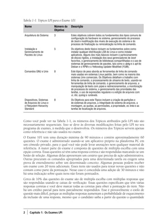 2 ) Capítulo 1: Os Exames LPI
Como você pode ver na Tabela 1-1, os números dos Tópicos atribuídos pelo LPI não são
necessariamente sequenciais. Isso se deve às diversas modificações feitas pelo LPI no seu
programa de exames, à medida que o desenvolvia. Os números dos Tópicos servem apenas
como referência e não são usados no exame.
O Exame 101 tem uma duração máxima de 90 minutos e contém aproximadamente 60
questões. O exame é administrado usando-se um aplicativo próprio na plataforma PC em
um cômodo privado, para o qual você não pode levar anotações nem qualquer material de
referência. A maior parte do exame é composta de questões de múltipla escolha com uma
opção correta. Essas questões só têm uma resposta correta e são respondidas marcando-se um
botão de seleção. Algumas delas apresentam um cenário que precisa de ação administrativa.
Outras procuram os comandos apropriados para uma determinada tarefa ou exigem uma
prova de entendimento sobre um determinado conceito. Algumas pessoas podem receber
um exame com 20 itens adicionais. Esses itens são usados para testar novas questões e não
contam como parte da pontuação. Nesse caso é concedida uma adição de 30 minutos e não
há uma indicação sobre quais itens não foram pontuados.
Cerca de 10% das questões do exame são de múltipla escolha com múltiplas respostas que
são respondidas usando-se caixas de verificação. Essas questões especificam que têm várias
respostas corretas e você deve marcar todas as corretas para obter a pontuação do item. Não
há um crédito parcial para itens parcialmente respondidos. Esse é provavelmente o estilo de
questão mais difícil, porque as múltiplas respostas aumentam a probabilidade de esquecimento
da inclusão de uma resposta, mesmo que o candidato saiba a partir da questão a quantidade
Nome Número do
Objetivo
Descrição
Arquitetura do Sistema 3 Estes objetivos cobrem todos os fundamentos dos tipos comuns de
configuração do hardware no sistema, gerenciamento do processo
de boot e modificação dos níveis de execução do sistema e do
processo de finalização ou reinicialização na linha de comando.
Instalação e
Gerenciamento de
Pacotes do Linux
5 Os objetivos deste tópico incluem os fundamentos sobre como
instalar qualquer distribuição LSB do Linux e como instalar
aplicativos. Alguns dos mais básicos incluem o particionamento
de discos rígidos, a instalação dos seus gerenciadores de boot
favoritos, o gerenciamento de bibliotecas compartilhadas e o uso de
sistemas de gerenciamento de pacotes, tais como o dpkg e o apt do
Debian e o RPM e o Yellowdog Updater Modified (YUM).
Comandos GNU e Unix 8 Este tópico de peso aborda as ferramentas de linha de comando
mais usadas em sistemas Linux padrão, bem como na maioria dos
sistemas Unix comerciais. Os Objetivos detalham o trabalho com
linha de comando, o processamento de streams de texto, usando-se
ferramentas de linha de comando, o gerenciamento de arquivos, a
manipulação de texto com pipes e redirecionamentos, a monitoração
de processos do sistema, o gerenciamento das prioridades das
tarefas, o uso de expressões regulares e a edição de arquivos com
vi, lilo, syslog e runlevels.
Dispositivos, Sistemas
de Arquivos do Linux e
o Filesystem Hierarchy
Standard
8 Os Objetivos para este Tópico incluem a criação de partições e
de sistemas de arquivos, a integridade do sistema de arquivos, a
montagem, as quotas, as permissões, a propriedade, os links e as
tarefas de localização de arquivos.
Tabela 1-1. Tópicos LPI para o Exame 101
Book.indb 2 18/04/2012 15:01:08
 