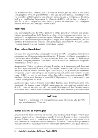 8 ) Capítulo 3: Arquitetura do Sistema (Tópico 101.1)
No momento do boot, a maioria dos PCs exibe um método para se acessar o utilitário de
configuração do BIOS, em geral apertando-se uma tecla específica durante a inicialização. Uma
vez acessado o utilitário, aparece uma tela com menus, na qual as configurações do sistema
podem ser modificadas. Dependendo do fabricante do BIOS, poderão haver configurações
para discos, para o comportamento da memória, para as portas on-board (tais como portas
seriais e paralelas), para o relógio e muitas outras.
Data e hora
Uma das funções básicas do BIOS é gerenciar o relógio de hardware on-board. Esse relógio é
inicialmente configurado no BIOS, digitando-se a data e a hora nos campos apropriados. Uma vez
configurado, o relógio interno mantém o registro da hora e disponibiliza a mesma para o sistema
operacional. Este também é capaz de configurar o relógio, o que frequentemente é útil, caso uma
referência de horário externa confiável, como, por exemplo, um servidor NTPD (ver o Capítulo
16), esteja disponível na rede enquanto o sistema está rodando.
Discos e dispositivos de boot
Um outro item fundamental de configuração, requerido no BIOS, é a seleção de dispositivos de
armazenamento. Os sistemas mais novos são capazes de detectar e configurar apropriadamente
a maior parte desses hardwares de forma automática. Entretanto, versões de BIOS antigos
requerem configuração manual. Isso poderá incluir a seleção de tamanhos de disquetes e
parâmetros do drive de disco.
A maioria dos PCs tem no mínimo três tipos de mídia a partir das quais se pode fazer boot:
um disco rígido interno (IDE ou SCSI, ou talvez ambos), um drive de CD-ROM (novamente
IDE ou SCSI) e um drive de disquete. Após a inicialização, o BIOS procura por um sistema
operacional (ou por um carregador de sistema operacional, como, por exemplo, o Linux
Loader [LILO]) em uma ou mais dessas mídias. Por padrão, muitas configurações de BIOS
habilitam o boot a partir do disquete ou do CD-ROM primeiro, e depois o disco rígido, mas
a ordem é configurável no BIOS.
Além desses tipos padrões de mídia, muitos BIOS de placas-mães de servidores (bem como
placas-mães de sistemas top de linha) oferecem suporte ao boot a partir de um dispositivo
de rede, como, por exemplo, um NIC com uma ROM inicializável. Isso frequentemente é
usado ao se fazer o boot de workstations sem discos, tais como terminais que usam o Linux.
No Exame
Você deve se familiarizar com os requerimentos gerais e layout das telas do BIOS
apresentadas em um PC normal.
Usando o sistema de arquivos/proc
Ao adicionar um novo hardware a um sistema Linux existente, você desejará verificar quais
recursos os dispositivos existentes estão usando. O sistema de arquivos /proc, o repositório
de status do kernel, contêm essas informações. Os arquivos de /proc, interrupts, dma e ioports,
mostram como os recursos do sistema estão sendo utilizados. (Esses arquivos poderão não
mostrar dispositivos cujos arquivos/drivers não estejam abertos/ativos. Isso pode dificultar a
Book.indb 8 18/04/2012 15:01:09
 