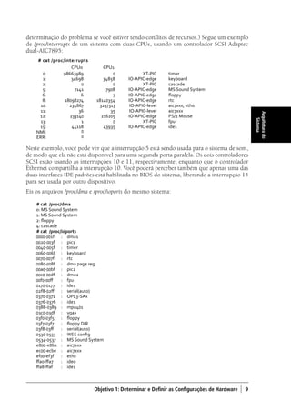 Objetivo 1: Determinar e Definir as Configurações de Hardware ) 9
Arquiteturado
Sistema
determinação do problema se você estiver tendo conflitos de recursos.) Segue um exemplo
de /proc/interrupts de um sistema com duas CPUs, usando um controlador SCSI Adaptec
dual-AIC7895:
# cat /proc/interrupts
CPU0 CPU1
0: 98663989 0 XT-PIC timer
1: 34698 34858 IO-APIC-edge keyboard
2: 0 0 XT-PIC cascade
5: 7141 7908 IO-APIC-edge MS Sound System
6: 6 7 IO-APIC-edge floppy
8: 18098274 18140354 IO-APIC-edge rtc
10: 234867 3237313 IO-APIC-level aic7xxx, eth0
11: 36 35 IO-APIC-level aic7xxx
12: 233140 216205 IO-APIC-edge PS/2 Mouse
13: 1 0 XT-PIC fpu
15: 44118 43935 IO-APIC-edge ide1
NMI: 0
ERR: 0
Neste exemplo, você pode ver que a interrupção 5 está sendo usada para o sistema de som,
de modo que ela não está disponível para uma segunda porta paralela. Os dois controladores
SCSI estão usando as interrupções 10 e 11, respectivamente, enquanto que o controlador
Ethernet compartilha a interrupção 10. Você poderá perceber também que apenas uma das
duas interfaces IDE padrões está habilitada no BIOS do sistema, liberando a interrupção 14
para ser usada por outro dispositivo.
Eis os arquivos /proc/dma e /proc/ioports do mesmo sistema:
# cat /proc/dma
0: MS Sound System
1: MS Sound System
2: floppy
4: cascade
# cat /proc/ioports
0000-001f 	 :	 dma1
0020-003f 	 :	 pic1
0040-005f 	 :	 timer
0060-006f 	 : 	 keyboard
0070-007f 	 : 	 rtc
0080-008f 	 : 	 dma page reg
00a0-00bf 	 : 	 pic2
00c0-00df 	 : 	 dma2
00f0-00ff 	 : 	 fpu
0170-0177 	 : 	 ide1
02f8-02ff 	 : 	 serial(auto)
0370-0371	 : 	 OPL3-SAx
0376-0376 	 : 	 ide1
0388-0389 	 : 	 mpu401
03c0-03df 	 : 	 vga+
03f0-03f5 	 : 	 floppy
03f7-03f7 	 : 	 floppy DIR
03f8-03ff 	 : 	 serial(auto)
0530-0533 	 : 	 WSS config
0534-0537 	 : 	 MS Sound System
e800-e8be 	 : 	 aic7xxx
ec00-ecbe 	 : 	 aic7xxx
ef00-ef3f 	 : 	 eth0
ffa0-ffa7 	 : 	 ide0
ffa8-ffaf 	 : 	 ide1
Book.indb 9 18/04/2012 15:01:09
 