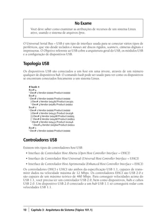 10 ) Capítulo 3: Arquitetura do Sistema (Tópico 101.1)
No Exame
Você deve saber como examinar as atribuições de recursos de um sistema Linux
ativo, usando o sistema de arquivos /proc.
O Universal Serial Bus – USB é um tipo de interface usada para se conectar vários tipos de
periféricos, que vão desde teclados e mouses até discos rígidos, scanners, câmeras digitais e
impressoras. O Objetivo referente ao USB cobre a arquitetura geral do USB, os módulos USB
e a configuração de dispositivos USB.
Topologia USB
Os dispositivos USB são conectados a um host em uma árvore, através de um número
qualquer de dispositivos hub. O comando lsusb pode ser usado para ver como os dispositivos
se encontram conectados fisicamente a um sistema Linux.
# lsusb -t
Bus# 4
‘-Dev# 1Vendor 0x0000 Product 0x0000
Bus# 3
‘-Dev# 1Vendor 0x0000 Product 0x0000
	 |-Dev# 2Vendor 0x046d Product 0xc501
	 ‘-Dev# 3Vendor 0x0781 Product 0x0002
Bus# 2
‘-Dev# 1Vendor 0x0000 Product 0x0000
	 |-Dev# 2Vendor 0x0451 Product 0x2036
	 | |-Dev# 5Vendor 0x04b8 Product 0x0005
	 | ‘-Dev# 6Vendor 0x04b8 Product 0x0602
	 ‘-Dev# 3Vendor 0x0451 Product 0x2046
	 ‘-Dev# 4Vendor 0x056a Product 0x0011
Bus# 1
‘-Dev# 1Vendor 0x0000 Product 0x0000
Controladores USB
Existem três tipos de controladores host USB:
• Interface de Controlador Host Aberta (Open Host Controller Interface – OHCI)
• Interface de Controlador Host Universal (Universal Host Controller Interface – UHCI)
• Interface de Controlador Host Aprimorada (Enhanced Host Controller Interface – EHCI)
Os controladores OHCI e UHCI são ambos da especificação USB 1.1, capazes de trans-
mitir dados na velocidade máxima de 12 Mbps. Os controladores EHCI são USB 2.0 e
são capazes de um máximo teórico de 480 Mbps. Para conseguir velocidades acima do
USB 1.1, você precisa ter um controlador USB 2.0, bem como dispositivos, hubs e cabos
USB 2.0. Um dispositivo USB 2.0 conectado a um hub USB 1.1 só conseguirá rodar com
velocidades USB 1.1.
Book.indb 10 18/04/2012 15:01:09
 