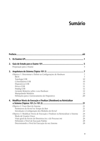 v
Sumário
Prefácio...............................................................................................................................xiii
1.	 Os Exames LPI................................................................................................................ 1
2.	 Guia de Estudo para o Exame 101............................................................................... 5
Preparação para o Exame 	 5
3.	 Arquitetura do Sistema (Tópico 101.1) ...................................................................... 7
Objetivo 1: Determinar e Definir as Configurações de Hardware	7
	 BIOS 	 7
	 Topologia USB 	 10
	 Controladores USB 	 10
	 Dispositivos USB 	 11
	Drivers USB 	 11
	Hotplug USB 	 12
	 Gerando Relatório sobre o seu Hardware 	 12
	 Manipulando Módulos 	 14
	 Definições para o Gerenciamento de Dispositivo 	 20
4.	 Modificar Níveis de Execução e Finalizar (Shutdown) ou Reinicializar
o Sistema (Tópicos 101.2 e 101.3) ............................................................................21
Objetivo 2: Fazer Boot do Sistema 	 21
	 Parâmetros do Kernel no Tempo de Boot 	 21
	 Introdução à Configuração dos Módulos do Kernel 	 22
Objetivo 3: Modificar Níveis de Execução e Finalizar ou Reinicializar o Sistema	 24
	 Modo de Usuário Único	 25
	 Visão geral da Árvore de Diretórios /etc e do Processo init 	 26
	 Definindo o Nível de Execução Padrão 	 28
	 Determinando o Nível de Execução do seu Sistema 	 28
00.indd 5 02/05/2012 14:35:33
 