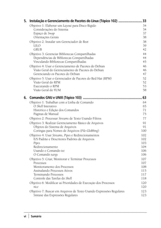 vi ) Sumário
5.	 Instalação e Gerenciamento de Pacotes do Linux (Tópico 102) .............................33
Objetivo 1: Elaborar um Layout para Disco Rígido	 34
	 Considerações do Sistema 	 34
	 Espaço de Swap 	 37
	 Orientações Gerais 	 38
Objetivo 2: Instalar um Gerenciador de Boot	38
	 LILO 	 39
	 GRUB 	 42
Objetivo 3: Gerenciar Bibliotecas Compartilhadas	 44
	 Dependências de Bibliotecas Compartilhadas 	 44
	 Vinculando Bibliotecas Compartilhadas 	 45
Objetivo 4: Usar o Gerenciamento de Pacotes do Debian	 46
	 Visão Geral do Gerenciamento de Pacotes do Debian 	 46
	 Gerenciando os Pacotes do Debian 	 47
Objetivo 5: Usar o Gerenciador de Pacotes do Red Hat (RPM)	 52
	 Visão Geral do RPM 	 52
	 Executando o RPM 	 53
	 Visão Geral do YUM 	 58
6.	 Comandos GNU e UNIX (Tópico 103) .......................................................................63
Objetivo 1: Trabalhar com a Linha de Comando	 64
	O Shell Interativo 	 65
	 Histórico e Edição dos Comandos 	 71
	 Páginas de Manual 	 75
Objetivo 2: Processar Streams de Texto Usando Filtros	 77
Objetivo 3: Realizar Gerenciamento Básico de Arquivos	 91
	 Objetos do Sistema de Arquivos 	 91
	 Coringas para Nomes de Arquivos (File Globbing) 	 100
Objetivo 4: Usar Streams, Pipes e Redirecionamentos	 102
	 E/S Padrão e Descritores Padrões de Arquivos 	 102
	 Pipes 	 103
	 Redirecionamento 	 104
	 Usando o Comando tee 	 106	
O Comando xargs 	 106
Objetivo 5: Criar, Monitorar e Terminar Processos	 107
	 Processos 	 107
	 Monitoramento dos Processos 	 108
	 Assinalando Processos Ativos 	 115
	 Terminando Processos 	 117
	 Controle das Tarefas do Shell 	 118
Objetivo 6: Modificar as Prioridades de Execução dos Processos	 120
	 nice 	 120
Objetivo 7: Buscar em Arquivos de Texto Usando Expressões Regulares	 123
	 Sintaxe das Expressões Regulares 	 123
00.indd 6 02/05/2012 14:35:33
 