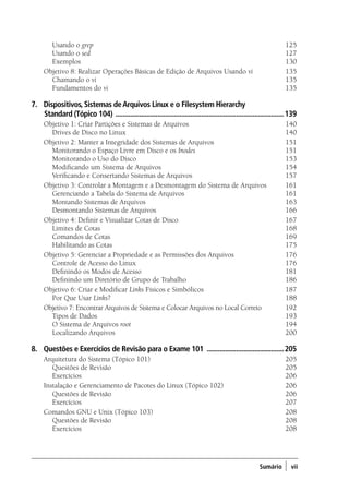 Sumário ) vii
	 Usando o grep 	 125
	 Usando o sed 	 127
	 Exemplos 	 130
Objetivo 8: Realizar Operações Básicas de Edição de Arquivos Usando vi	135
	 Chamando o vi 	 135
	 Fundamentos do vi 	 135
7.	 Dispositivos, Sistemas deArquivos Linux e o Filesystem Hierarchy
Standard (Tópico 104) .............................................................................................139
Objetivo 1: Criar Partições e Sistemas de Arquivos	 140
	 Drives de Disco no Linux 	 140
Objetivo 2: Manter a Integridade dos Sistemas de Arquivos	 151
	 Monitorando o Espaço Livre em Disco e os Inodes 	 151
	 Monitorando o Uso do Disco 	 153
	 Modificando um Sistema de Arquivos 	 154
	 Verificando e Consertando Sistemas de Arquivos 	 157
Objetivo 3: Controlar a Montagem e a Desmontagem do Sistema de Arquivos	 161
	 Gerenciando a Tabela do Sistema de Arquivos 	 161
	 Montando Sistemas de Arquivos 	 163
	 Desmontando Sistemas de Arquivos 	 166
Objetivo 4: Definir e Visualizar Cotas de Disco	 167
	 Limites de Cotas 	 168
	 Comandos de Cotas 	 169
	 Habilitando as Cotas 	 175
Objetivo 5: Gerenciar a Propriedade e as Permissões dos Arquivos	 176
	 Controle de Acesso do Linux 	 176
	 Definindo os Modos de Acesso 	 181
	 Definindo um Diretório de Grupo de Trabalho 	 186
Objetivo 6: Criar e Modificar Links Físicos e Simbólicos	 187
	 Por Que Usar Links? 	 188
Objetivo 7: Encontrar Arquivos de Sistema e Colocar Arquivos no Local Correto	 192
	 Tipos de Dados 	 193
	 O Sistema de Arquivos root 	 194
	 Localizando Arquivos 	 200
8.	 Questões e Exercícios de Revisão para o Exame 101 ...........................................205
Arquitetura do Sistema (Tópico 101) 	 205
	 Questões de Revisão 	 205
	Exercícios	 206
Instalação e Gerenciamento de Pacotes do Linux (Tópico 102)	 206
	 Questões de Revisão 	 206
	 Exercícios 	 207
Comandos GNU e Unix (Tópico 103)	 208
	 Questões de Revisão 	 208
	 Exercícios 	 208
00.indd 7 02/05/2012 14:35:33
 