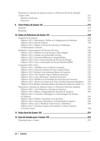viii ) Sumário
Dispositivos, Sistemas de Arquivos Linux e o Filesystem Hierarchy Standard
(Tópico 104)	 211
	 Questões de Revisão 	 211
	 Exercícios 	 212
9.	 Teste Prático do Exame 101 ....................................................................................215
Questões 	 215
Respostas 	 226
10.	Índice de Referência do Exame 101 .......................................................................229
Arquitetura do Sistema 	 229
	 Objetivo 101.1: Determinar e Definir as Configurações de Hardware 	 229
	 Objetivo 101.2: Boot do Sistema 	 230
	 Objetivo 101.3: Mudar os Níveis de Execução e Finalização
ou Reinicializar o Sistema 	 230
Instalação e Gerenciamento de Pacotes do Linux	 230
	 Objetivo 102.1: Elaborar um Layout para o Disco Rígido 	 230
	 Objetivo 102.2: Instalar um Gerenciador de Boot 	 231
	 Objetivo 102.3: Gerenciar Bibliotecas Compartilhadas 	 231
	 Objetivo 102.4: Usar o Gerenciamento de Pacotes do Debian 	 232
	 Objetivo 102.5: Usar o Gerenciador de Pacotes Red Hat (RPM) 	 232
Comandos GNU e Unix	 232
	 Objetivo 103.1: Trabalhar com a Linha de Comando 	 232
	 Objetivo 103.2: Processar Streams de Texto Usando Filtros 	 233
	 Objetivo 103.3: Realizar Gerenciamento Básico de Arquivos 	 235
	 Objetivo 103.4: Usar Streams, Pipes e Redirecionamentos 	 237
	 Objetivo 103.5: Criar, Monitorar e Terminar Processos 	 238
	 Objetivo 103.6: Modificar as Prioridades de Execução dos Processos 	 239
	 Objetivo 103.7: Buscar em Arquivos de Texto Usando Expressões Regulares 	 239
	 Objetivo 103.8: Realizar Operações Básicas de Edição de Arquivos Usando o vi 	 241
Dispositivos, Sistemas de Arquivos Linux e o Filesystem Hierarchy Standard 	 243
	 Objetivo 104.1: Criar Partições e Sistemas de Arquivos 	 243
	 Objetivo 104.2: Manter a Integridade dos Sistemas de Arquivos 	 244
	 Objetivo 104.3: Controlar a Montagem e a Desmontagem do Sistema
de Arquivos 	 244
	 Objetivo 104.4: Definir e Visualizar Cotas de Disco 	 246
	 Objetivo 104.5: Gerenciar Permissões e a Propriedade do Arquivo 	 246
	 Objetivo 104.6: Criar e Modificar Links Físicos e Simbólicos 	 248
	 Objetivo 104.7: Encontrar Arquivos de Sistema e Colocar Arquivos
no Local Correto 	 248
11.	Visão Geral do Exame 102 ......................................................................................251
12.	Guia de Estudos para o Exame 102 ........................................................................253
Preparação para o exame	 253
00.indd 8 02/05/2012 14:35:33
 