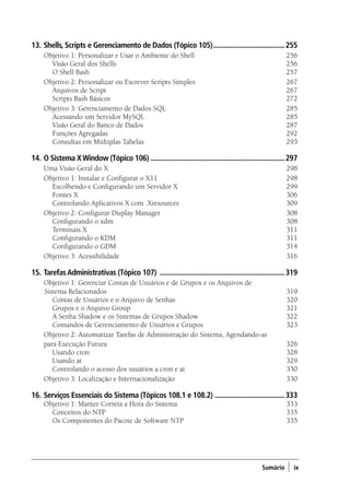 Sumário ) ix
13.	Shells, Scripts e Gerenciamento de Dados (Tópico 105)........................................255
Objetivo 1: Personalizar e Usar o Ambiente do Shell	 256
	 Visão Geral dos Shells 	 256
	 O Shell Bash 	 257
Objetivo 2: Personalizar ou Escrever Scripts Simples	 267
	 Arquivos de Script 	 267
	 Scripts Bash Básicos 	 272
Objetivo 3: Gerenciamento de Dados SQL 	 285
	 Acessando um Servidor MySQL 	 285
	 Visão Geral do Banco de Dados 	 287	
Funções Agregadas 	 292
	 Consultas em Múltiplas Tabelas 	 293
14.	O Sistema XWindow (Tópico 106) ..........................................................................297
Uma Visão Geral do X	 298
Objetivo 1: Instalar e Configurar o X11 	 298
	 Escolhendo e Configurando um Servidor X 	 299
	 Fontes X 	 306
	 Controlando Aplicativos X com .Xresources 	 309
Objetivo 2: Configurar Display Manager 	 308
	 Configurando o xdm 	 308
	 Terminais X 	 311
	 Configurando o KDM 	 311
	 Configurando o GDM 	 314
Objetivo 3: Acessibilidade 	 316
15.	TarefasAdministrativas (Tópico 107) .....................................................................319
Objetivo 1: Gerenciar Contas de Usuários e de Grupos e os Arquivos de
Sistema Relacionados	 319
	 Contas de Usuários e o Arquivo de Senhas 	 320
	 Grupos e o Arquivo Group 	 321
	 A Senha Shadow e os Sistemas de Grupos Shadow 	 322
	 Comandos de Gerenciamento de Usuários e Grupos 	 323
Objetivo 2: Automatizar Tarefas de Administração do Sistema, Agendando-as
para Execução Futura	 326
	 Usando cron 	 328
	 Usando at 	 329
	 Controlando o acesso dos usuários a cron e at 	 330
Objetivo 3: Localização e Internacionalização 	 330
16.	Serviços Essenciais do Sistema (Tópicos 108.1 e 108.2) .......................................333
Objetivo 1: Manter Correta a Hora do Sistema	 333
	 Conceitos do NTP 	 335
	 Os Componentes do Pacote de Software NTP 	 335
00.indd 9 02/05/2012 14:35:33
 