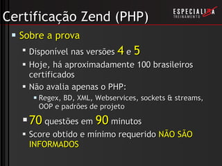 Certificação Zend (PHP) Sobre a prova Disponível nas versões  4  e  5 Hoje, há aproximadamente 100 brasileiros certificados Não avalia apenas o PHP: Regex, BD, XML, Webservices, sockets & streams, OOP e padrões de projeto 70  questões em  90  minutos Score obtido e mínimo requerido  NÃO SÃO INFORMADOS 