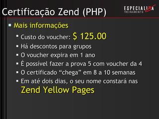 Certificação Zend (PHP) Mais informações Custo do voucher:  $ 125.00 Há descontos para grupos O voucher expira em 1 ano É possível fazer a prova 5 com voucher da 4 O certificado “chega” em 8 a 10 semanas Em até dois dias, o seu nome constará nas  Zend Yellow Pages 