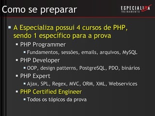 Como se preparar A Especializa possui 4 cursos de PHP, sendo 1 específico para a prova PHP Programmer Fundamentos, sessões, emails, arquivos, MySQL PHP Developer OOP, design patterns, PostgreSQL, PDO, binários PHP Expert  Ajax, SPL, Regex, MVC, ORM, XML, Webservices PHP Certified Engineer Todos os tópicos da prova 