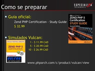 Como se preparar Guia oficial:  Zend PHP Certification - Study Guide $ 32.99 Simulados Vulcan: 1 - $ 11.99 CAD 5 - $ 20.99 CAD 10 - $ 26.99 CAD   www.phparch.com/c/product/vulcan/view 