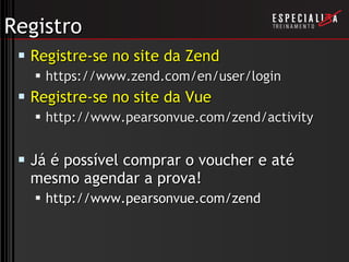 Registro Registre-se no site da Zend https://www.zend.com/en/user/login Registre-se no site da Vue http://www.pearsonvue.com/zend/activity Já é possível comprar o voucher e até mesmo agendar a prova! http://www.pearsonvue.com/zend 