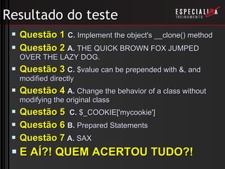 Resultado do teste Questão 1   C.  Implement the object's __clone() method  Questão 2   A.  THE QUICK BROWN FOX JUMPED OVER THE LAZY DOG. Questão 3   C.  $value can be prepended with &, and modified directly Questão 4   A.  Change the behavior of a class without modifying the original class Questão 5   C.  $_COOKIE['mycookie']  Questão 6   B.  Prepared Statements Questão 7   A.  SAX E AÍ?! QUEM ACERTOU TUDO?! 