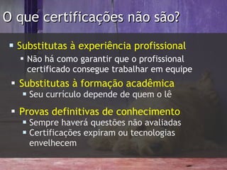 O que certificações não são? S ubstitutas à experiência profissional Não há como garantir que o profissional certificado consegue trabalhar em equipe Substitutas à formação acadêmica Seu currículo depende de quem o lê Provas definitivas de conhecimento Sempre haverá questões não avaliadas Certificações expiram ou tecnologias envelhecem 