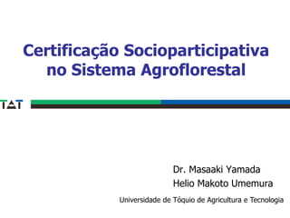 Certificação Socioparticipativa
  no Sistema Agroflorestal




                            Dr. Masaaki Yamada
                            Helio Makoto Umemura
            Universidade de Tóquio de Agricultura e Tecnologia
 
