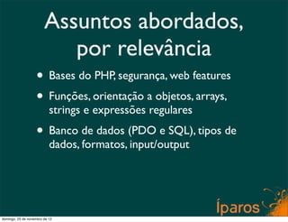 Assuntos abordados,
                           por relevância
                    • Bases do PHP, segurança, web features
                    • Funções, orientação a objetos, arrays,
                           strings e expressões regulares
                    • Banco de dados (PDO e SQL), tipos de
                           dados, formatos, input/output




domingo, 25 de novembro de 12
 