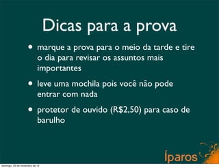 Dicas para a prova
                    • marque a prova para o meio da tarde e tire
                           o dia para revisar os assuntos mais
                           importantes
                    • leve uma mochila pois você não pode
                           entrar com nada
                    • protetor de ouvido (R$2,50) para caso de
                           barulho



domingo, 25 de novembro de 12
 