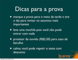 Dicas para a prova
                    • marque a prova para o meio da tarde e tire
                           o dia para revisar os assuntos mais
                           importantes
                    • leve uma mochila pois você não pode
                           entrar com nada
                    • protetor de ouvido (R$2,50) para caso de
                           barulho
                    • calma, você pode repetir o teste com
                           desconto
domingo, 25 de novembro de 12
 