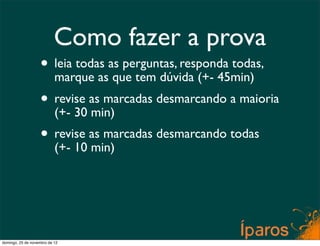 Como fazer a prova
                    • leia todas as perguntas, responda todas,
                      marque as que tem dúvida (+- 45min)
                    • revise as marcadas desmarcando a maioria
                      (+- 30 min)
                    • revise as marcadas desmarcando todas
                      (+- 10 min)




domingo, 25 de novembro de 12
 