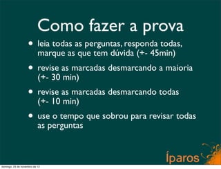 Como fazer a prova
                    • leia todas as perguntas, responda todas,
                      marque as que tem dúvida (+- 45min)
                    • revise as marcadas desmarcando a maioria
                      (+- 30 min)
                    • revise as marcadas desmarcando todas
                      (+- 10 min)
                    • useperguntas que sobrou para revisar todas
                      as
                          o tempo




domingo, 25 de novembro de 12
 