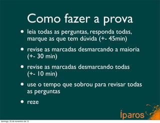 Como fazer a prova
                    • leia todas as perguntas, responda todas,
                      marque as que tem dúvida (+- 45min)
                    • revise as marcadas desmarcando a maioria
                      (+- 30 min)
                    • revise as marcadas desmarcando todas
                      (+- 10 min)
                    • useperguntas que sobrou para revisar todas
                      as
                          o tempo

                    • reze
domingo, 25 de novembro de 12
 