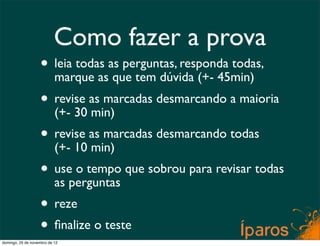 Como fazer a prova
                    • leia todas as perguntas, responda todas,
                      marque as que tem dúvida (+- 45min)
                    • revise as marcadas desmarcando a maioria
                      (+- 30 min)
                    • revise as marcadas desmarcando todas
                      (+- 10 min)
                    • useperguntas que sobrou para revisar todas
                      as
                          o tempo

                    • reze
                    • ﬁnalize o teste
domingo, 25 de novembro de 12
 