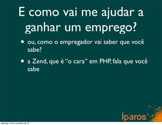 E como vai me ajudar a
                  ganhar um emprego?
                    • ou, como o empregador vai saber que você
                           sabe?
                    • a Zend, que é “o cara” em PHP, fala que você
                           sabe




domingo, 25 de novembro de 12
 