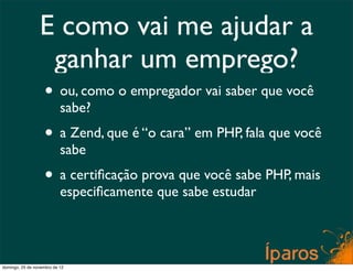 E como vai me ajudar a
                  ganhar um emprego?
                    • ou, como o empregador vai saber que você
                           sabe?
                    • a Zend, que é “o cara” em PHP, fala que você
                           sabe
                    • a certiﬁcação prova que você sabe PHP, mais
                           especiﬁcamente que sabe estudar




domingo, 25 de novembro de 12
 