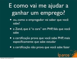 E como vai me ajudar a
                  ganhar um emprego?
                    • ou, como o empregador vai saber que você
                           sabe?
                    • a Zend, que é “o cara” em PHP, fala que você
                           sabe
                    • a certiﬁcação prova que você sabe PHP, mais
                           especiﬁcamente que sabe estudar
                    • a certiﬁcação não prova que você sabe fazer
domingo, 25 de novembro de 12
 