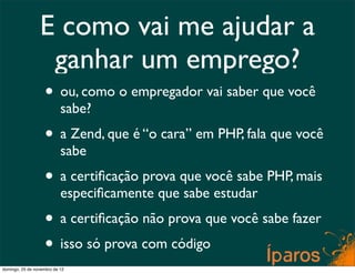 E como vai me ajudar a
                  ganhar um emprego?
                    • ou, como o empregador vai saber que você
                           sabe?
                    • a Zend, que é “o cara” em PHP, fala que você
                           sabe
                    • a certiﬁcação prova que você sabe PHP, mais
                           especiﬁcamente que sabe estudar
                    • a certiﬁcação não prova que você sabe fazer
                    • isso só prova com código
domingo, 25 de novembro de 12
 
