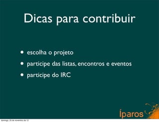 Dicas para contribuir

                    • escolha o projeto
                    • participe das listas, encontros e eventos
                    • participe do IRC


domingo, 25 de novembro de 12
 