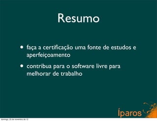 Resumo

                    • faça a certiﬁcação uma fonte de estudos e
                           aperfeiçoamento
                    • contribua para o software livre para
                           melhorar de trabalho




domingo, 25 de novembro de 12
 