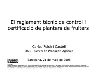 El reglament tècnic de control i certificació de planters de fruiters Carles Folch i Castell DAR – Servei de Producció Agrícola Barcelona, 21 de maig de 2008 Avís legal Aquesta presentació està subjecta a una llicència Reconeixement-NoComercial-CompartirIgual 2.5 de Creative Commons. Se'n permet la reproducció, distribució i comunicació pública sempre que se'n citi l’autor (Carles Folch i Castell) i no se'n faci un ús comercial. Si transformeu aquesta obra per generar una nova obra derivada, heu de distribuir-la amb una llicència igual a la que regula l’obra original. La llicència completa es pot consultar a  http :// creativecommons.org / licenses / by-nc-sa /2.5/es/ legalcode.ca .  