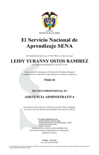 Libertad y orden
REPÚBLICA DE COLOMBIA
El Servicio Nacional de
Aprendizaje SENA
En Cumplimiento de la Ley 119 de 1994 y en atención a que
LEIDY YURANNY OSTOS RAMIREZ
S
Con Tarjeta de Identidad No. 96.120.112.438
Cursó y aprobó el programa de Formación Profesional Integral
y cumplió con las condiciones requeridas por la entidad, le confiere el
Título de
TÉCNICO PROFESIONAL EN
ASISTENCIA ADMINISTRATIVA
En testimonio de lo anterior, se firma el presente Titulo en Bogotá,
a los doce (12) días del mes de diciembre de dos mil trece (2013)
Firmado Digitalmente por
WAINE ANTONY TRIANA ALBIS
SERVICIO NACIONAL DE APRENDIZAJE - SENA
Autenticidad del Documento
Bogotá - Colombia
WAINE ANTONY TRIANA ALBIS SUBDIRECTOR
CENTRO DE GESTION ADMINISTRATIVA REGIONAL
DISTRITO CAPITAL
8265686 - 12/12/2013
No y FECHA REGISTRO
La autenticidad de este documento puede ser verificada en el registro electrónico que se encuentra en la página web http://certificados.sena.edu.co, bajo el
número 940400326218TI96120112438C.