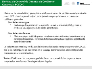 Sistema de Control de Cuentas de Créditos y
Garantías, SCCCyG
El control de los créditos y garantías se realizará a través de un Sistema administrado
por el SAT, el cual operará bajo el principio de cargos y abonos a la cuenta de
créditos o garantías
Mecánica de cargos
 Cada cargo (importación temporal / transferencia recibida) genera un
crédito o una reducción del saldo garantizado
Mecánica de abonos
 El descargo permitirá ingresar movimientos de retornos, transferencias y
cambios de régimen, comprendidos hasta la fecha de retorno establecida
para dicha cuenta
La Industria cuenta hoy en día con la información suficiente para operar el SCCCyG,
por lo que el impacto en la operación o la carga administrativa adicional para las
empresas no será significativo.
Tanto el SAT como las empresas, podrán llevar un control de las importaciones
temporales, conforme a las disposiciones legales.
 