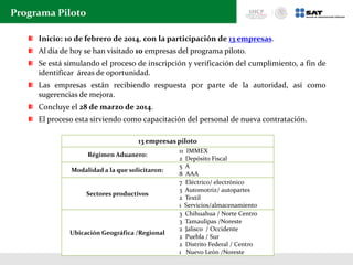 Programa Piloto
Inicio: 10 de febrero de 2014, con la participación de 13 empresas.
Al día de hoy se han visitado 10 empresas del programa piloto.
Se está simulando el proceso de inscripción y verificación del cumplimiento, a fin de
identificar áreas de oportunidad.
Las empresas están recibiendo respuesta por parte de la autoridad, así como
sugerencias de mejora.
Concluye el 28 de marzo de 2014.
El proceso esta sirviendo como capacitación del personal de nueva contratación.
13 empresas piloto
Régimen Aduanero:
11 IMMEX
2 Depósito Fiscal
Modalidad a la que solicitaron:
5 A
8 AAA
Sectores productivos
7 Eléctrico/ electrónico
3 Automotriz/ autopartes
2 Textil
1 Servicios/almacenamiento
Ubicación Geográfica /Regional
3 Chihuahua / Norte Centro
3 Tamaulipas /Noreste
2 Jalisco / Occidente
2 Puebla / Sur
2 Distrito Federal / Centro
1 Nuevo León /Noreste
 