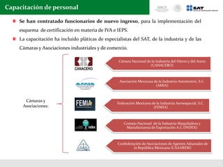 Capacitación de personal
Cámaras y
Asociaciones:
Cámara Nacional de la Industria del Hierro y del Acero
(CANACERO)
Asociación Mexicana de la Industria Automotriz, S.C.
(AMIA)
Federación Mexicana de la Industria Aeroespacial, S.C.
(FEMIA)
Consejo Nacional de la Industria Maquiladora y
Manufacturera de Exportación A.C (INDEX)
Confederación de Asociaciones de Agentes Aduanales de
la República Mexicana (CAAAREM)
Se han contratado funcionarios de nuevo ingreso, para la implementación del
esquema de certificación en materia de IVA e IEPS.
La capacitación ha incluido pláticas de especialistas del SAT, de la industria y de las
Cámaras y Asociaciones industriales y de comercio.
 