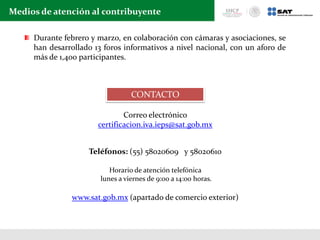 Medios de atención al contribuyente
CONTACTO
Correo electrónico
certificacion.iva.ieps@sat.gob.mx
Teléfonos: (55) 58020609 y 58020610
Horario de atención telefónica
lunes a viernes de 9:00 a 14:00 horas.
www.sat.gob.mx (apartado de comercio exterior)
Durante febrero y marzo, en colaboración con cámaras y asociaciones, se
han desarrollado 13 foros informativos a nivel nacional, con un aforo de
más de 1,400 participantes.
 