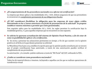 Preguntas frecuentes
¿El comportamiento de los proveedores nacionales va a afectar mi certificación?
La empresa que desee aplicar a las modalidades AA y AAA, deberá asegurarse de que sus proveedores
se encuentran en cumplimiento permanente de sus obligaciones fiscales.
¿El SAT considerará flexibilizar la obligación para las empresas de tener algún crédito
determinado en los 12 meses anteriores a la fecha de presentación de la solicitud? Se propone
establecer montos máximos o permitir que estén garantizados.
Este requisito aplica para las modalidades AA y AAA, las reglas permiten la certificación bajo la
modalidad genérica, A, para aquellas empresas que se encuentren en este supuesto.
Se solicita la oportuna actualización del sistema de Opinión Fiscal Positiva, a fin de estar de
estar en posibilidad de aplicar a la certificación.
Se les invita a presentar las aclaraciones pertinentes en tiempo, a fin de que cuenten con la opinión
positiva en al fecha en la que deseen presentar su solicitud.
La Miscelánea Fiscal para 2014 establece la opción para que la opinión pueda consultarse por un tercero
que el propio contribuyente haya autorizado, a través de esta autorización pueden verificar el
cumplimiento de sus proveedores.
La autorización y la consulta podrán realizarse a través de “Mi Portal” del SAT, utilizando la FIEL.
¿Cuáles se consideran como proveedores nacionales?
Todos los de material directo o insumos, incluyendo a aquellos con los que se realizan operaciones de
transferencia virtual.
 