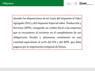 Objetivo
Atender las disposiciones de las Leyes del Impuesto al Valor
Agregado (IVA) y del Impuesto Especial sobre Producción y
Servicios (IEPS), otorgando un crédito fiscal a las empresas
que se encuentren al corriente en el cumplimiento de sus
obligaciones fiscales y aduaneras; consistente en una
cantidad equivalente al 100% del IVA y del IEPS, que deba
pagarse por la importación temporal de bienes.
 