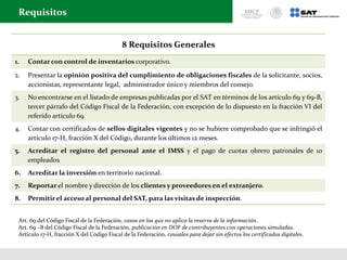 8 Requisitos Generales
1. Contar con control de inventarios corporativo.
2. Presentar la opinión positiva del cumplimiento de obligaciones fiscales de la solicitante, socios,
accionistas, representante legal, administrador único y miembros del consejo.
3. No encontrarse en el listado de empresas publicadas por el SAT en términos de los artículo 69 y 69-B,
tercer párrafo del Código Fiscal de la Federación, con excepción de lo dispuesto en la fracción VI del
referido artículo 69
4. Contar con certificados de sellos digitales vigentes y no se hubiere comprobado que se infringió el
artículo 17-H, fracción X del Código, durante los últimos 12 meses.
5. Acreditar el registro del personal ante el IMSS y el pago de cuotas obrero patronales de 10
empleados
6. Acreditar la inversión en territorio nacional.
7. Reportar el nombre y dirección de los clientes y proveedores en el extranjero.
8. Permitir el acceso al personal del SAT, para las visitas de inspección.
Requisitos
Art. 69 del Código Fiscal de la Federación, casos en los que no aplica la reserva de la información.
Art. 69 –B del Código Fiscal de la Federación, publicación en DOF de contribuyentes con operaciones simuladas.
Artículo 17-H, fracción X del Código Fiscal de la Federación, causales para dejar sin efectos los certificados digitales.
 