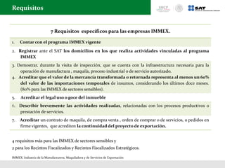 7 Requisitos específicos para las empresas IMMEX.
1. Contar con el programa IMMEX vigente
2. Registrar ante el SAT los domicilios en los que realiza actividades vinculadas al programa
IMMEX
3. Demostrar, durante la visita de inspección, que se cuenta con la infraestructura necesaria para la
operación de manufactura , maquila, proceso industrial o de servicio autorizado.
4. Acreditar que el valor de la mercancía transformada o retornada representa al menos un 60%
del valor de las importaciones temporales de insumos, considerando los últimos doce meses.
(80% para las IMMEX de sectores sensibles).
5. Acreditar el legal uso o goce del inmueble
6. Describir brevemente las actividades realizadas, relacionadas con los procesos productivos o
prestación de servicios.
7. Acreditar un contrato de maquila, de compra venta , orden de comprar o de servicios, o pedidos en
firme vigentes, que acrediten la continuidad del proyecto de exportación.
Requisitos
4 requisitos más para las IMMEX de sectores sensibles y
2 para los Recintos Fiscalizados y Recintos Fiscalizados Estratégicos.
IMMEX: Industria de la Manufacturera, Maquiladora y de Servicios de Exportación
 