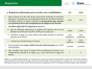 4 Requisitos adicionales para acceder a las modalidades: AA AAA
1. Que al menos el % del valor de las operaciones realizadas en territorio
nacional y vinculadas a su actividad preponderante, durante el ejercicio
inmediato anterior, se hayan realizado con proveedores que cuentan
con opinión positiva del cumplimiento de obligaciones fiscales.
40% 70%
2. Acreditar alguno de los siguientes supuestos:
a. Que ha realizado operaciones al amparo del régimen para el cual
solicitan la certificación del IVA e IEPS por lo menos por :
5 años 7 años
b. Acreditar el pago de cuotas obrero patronales durante el ejercicio
anterior por al menos :
1000
empleados
2500
empleados
c. Contar con inversión de por lo menos:
$50
millones
$100
millones
3. Que la empresa no tenga créditos fiscales determinados por el SAT
en los últimos:
12 meses 24 meses
4. Que acrediten que están al amparo del procedimiento previsto en el
antepenúltimo párrafo de la regla 5.2.13. o que efectuaron el pago del
mismo.
 
Requisitos
Regla 5.2.13, antepenúltimo párrafo: Las empresas que cuenten con créditos fiscales podrán acceder a la certificación siempre y
cuando soliciten la autorización de pago a plazos en forma diferida de las contribuciones omitidas y de sus accesorios sin que
dicho plazo exceda de 12 meses a partir de la autorización otorgada por el SAT o se le haya autorizado el pago en parcialidades.
 