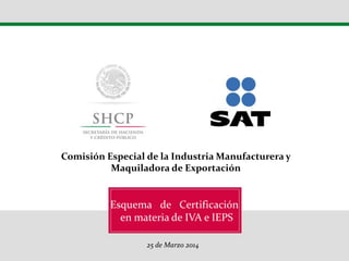 Esquema de Certificación
en materia de IVA y IEPS
26 de Marzo 2014
Décimo Congreso Internacional de la Industria
Automotriz en México - CIIAM
Esquema de Certificación
en materia de IVA e IEPS
25 de Marzo 2014
Comisión Especial de la Industria Manufacturera y
Maquiladora de Exportación
 