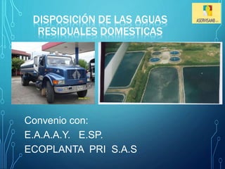 DISPOSICIÓN DE LAS AGUAS 
RESIDUALES DOMESTICAS 
Convenio con: 
E.A.A.A.Y. E.SP. 
ECOPLANTA PRI S.A.S 
 
