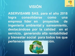 VISIÓN 
ASERVISAMB SAS, para el año 2018 
logra consolidarse como una 
empresa líder en proyectos de 
ingeniería ambiental y saneamiento, 
destacándose por la calidad en el 
servicio, generando alta rentabilidad 
y bienestar social para todos los que 
pertenecen a la organización. 
 