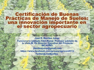 Certificación de Buenas
Prácticas de Manejo de Suelos:
una innovación importante en
el sector agropecuario
José R. Benites Jump,
Funcionario jubilado FAO-Roma; Profesor jubilado de
la UNALM; Ex Director Ejecutivo del Proyecto
INCAGRO.
jbenitesjump@gmail.com
https://www.facebook.com/groups/agricon2013/
Twitter@JosBenites
 