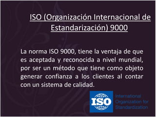 ISO (Organización Internacional de
Estandarización) 9000
La norma ISO 9000, tiene la ventaja de que
es aceptada y reconocida a nivel mundial,
por ser un método que tiene como objeto
generar confianza a los clientes al contar
con un sistema de calidad.
 