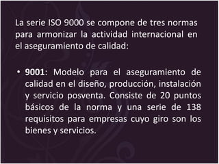 La serie ISO 9000 se compone de tres normas
para armonizar la actividad internacional en
el aseguramiento de calidad:
• 9001: Modelo para el aseguramiento de
calidad en el diseño, producción, instalación
y servicio posventa. Consiste de 20 puntos
básicos de la norma y una serie de 138
requisitos para empresas cuyo giro son los
bienes y servicios.
 