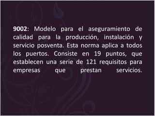 9002: Modelo para el aseguramiento de
calidad para la producción, instalación y
servicio posventa. Esta norma aplica a todos
los puertos. Consiste en 19 puntos, que
establecen una serie de 121 requisitos para
empresas que prestan servicios.
 