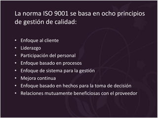 La norma ISO 9001 se basa en ocho principios
de gestión de calidad:
• Enfoque al cliente
• Liderazgo
• Participación del personal
• Enfoque basado en procesos
• Enfoque de sistema para la gestión
• Mejora continua
• Enfoque basado en hechos para la toma de decisión
• Relaciones mutuamente beneficiosas con el proveedor
 