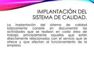 IMPLANTACIÓN DEL
SISTEMA DE CALIDAD.
La implantación del sistema de calidad
básicamente consiste en documentar las
actividades que se realizan en cada área de
trabajo, principalmente aquellas que están
directamente relacionadas con el servicio que se
ofrece y que afectan al funcionamiento de la
empresa.
 
